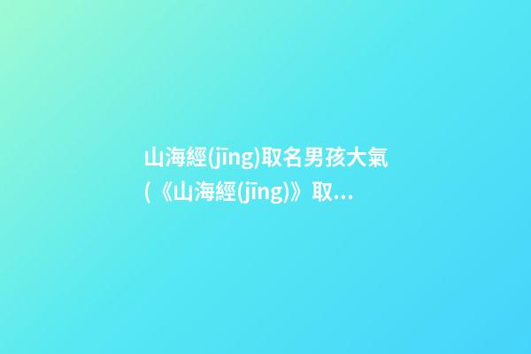 山海經(jīng)取名男孩大氣(《山海經(jīng)》取名)