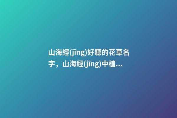 山海經(jīng)好聽的花草名字，山海經(jīng)中植物介紹之南山經(jīng)篇-第1張-觀點(diǎn)-玄機(jī)派