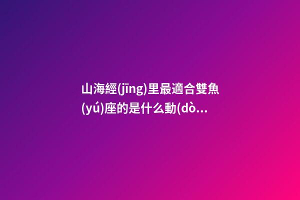 山海經(jīng)里最適合雙魚(yú)座的是什么動(dòng)物