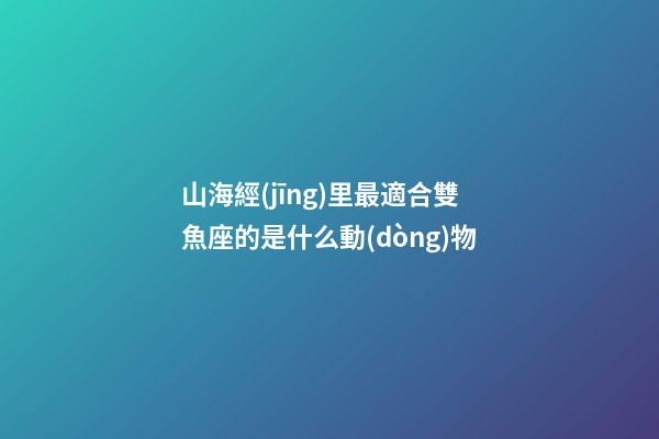 山海經(jīng)里最適合雙魚座的是什么動(dòng)物