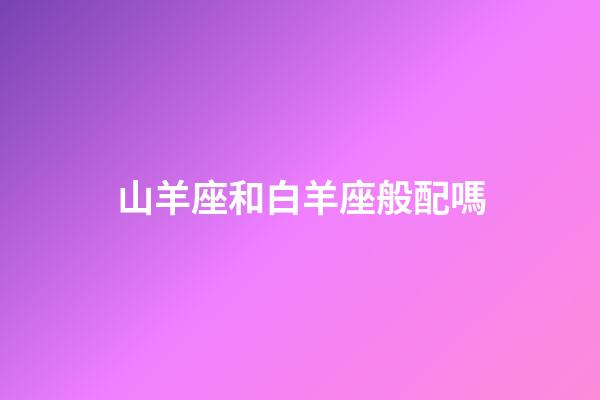 山羊座和白羊座般配嗎-第1張-星座運勢-玄機派