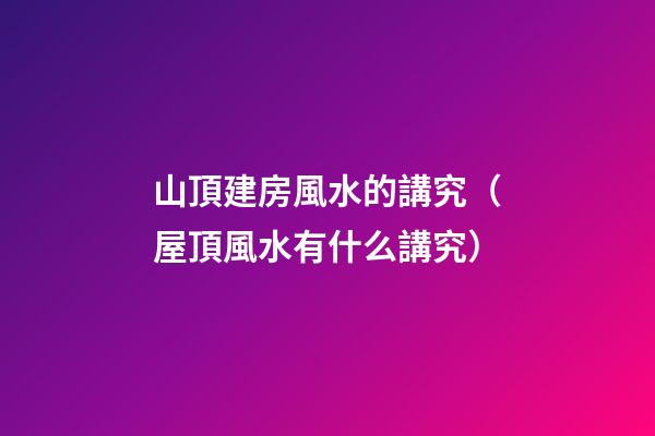 山頂建房風水的講究（屋頂風水有什么講究）