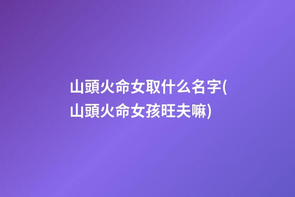 山頭火命女取什么名字(山頭火命女孩旺夫嘛)