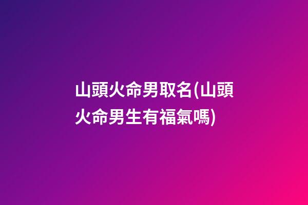 山頭火命男取名(山頭火命男生有福氣嗎)