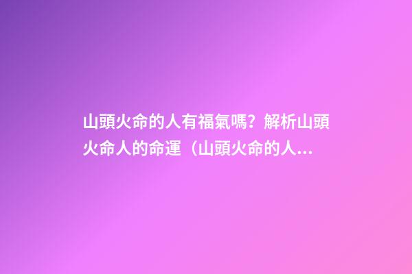 山頭火命的人有福氣嗎？解析山頭火命人的命運（山頭火命的人命運如何）