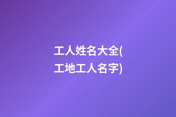 工人姓名大全(工地工人名字)