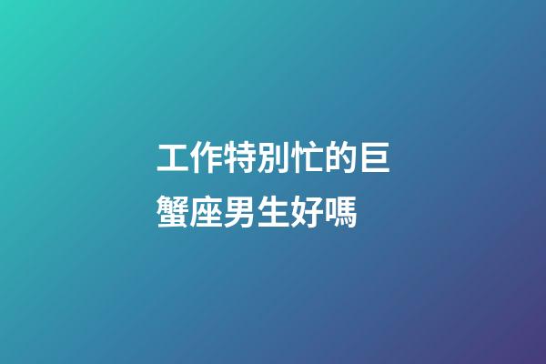 工作特別忙的巨蟹座男生好嗎-第1張-星座運勢-玄機派