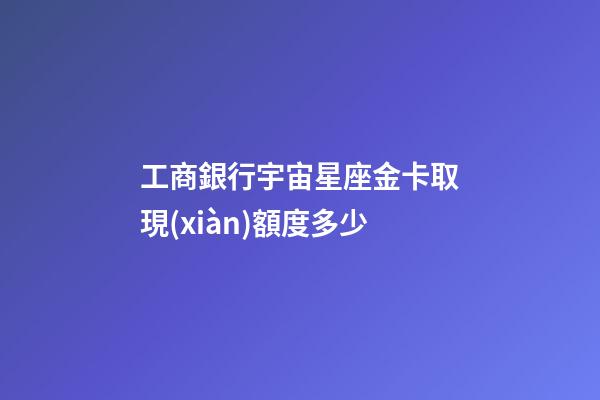 工商銀行宇宙星座金卡取現(xiàn)額度多少