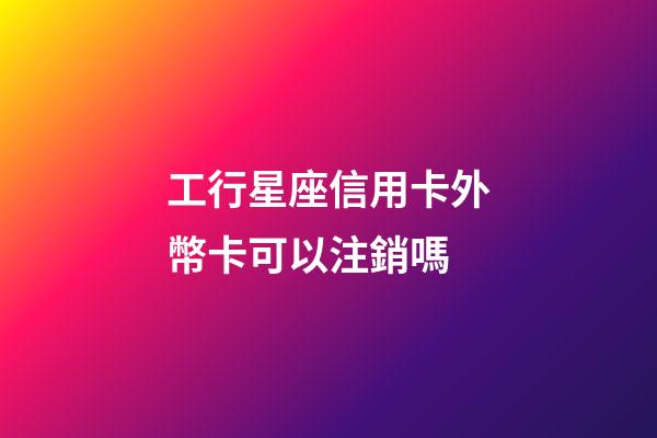工行星座信用卡外幣卡可以注銷嗎
