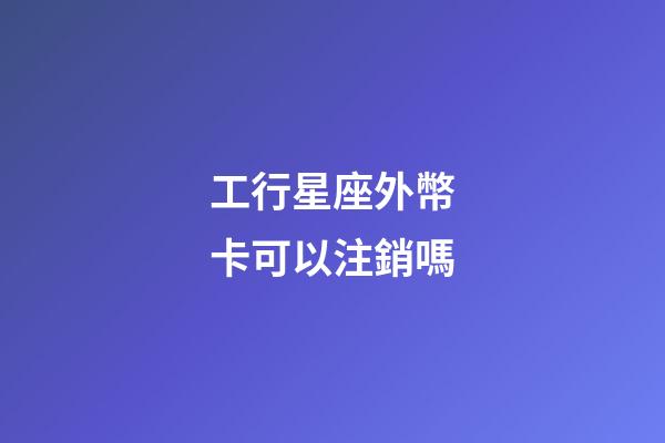 工行星座外幣卡可以注銷嗎