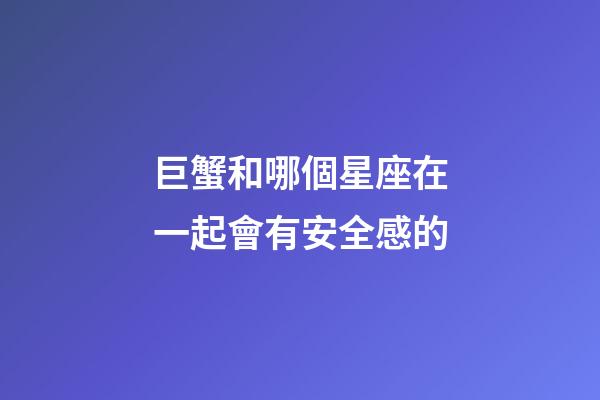 巨蟹和哪個星座在一起會有安全感的-第1張-星座運勢-玄機派