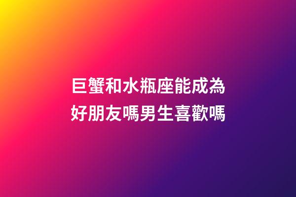 巨蟹和水瓶座能成為好朋友嗎男生喜歡嗎-第1張-星座運(yùn)勢-玄機(jī)派