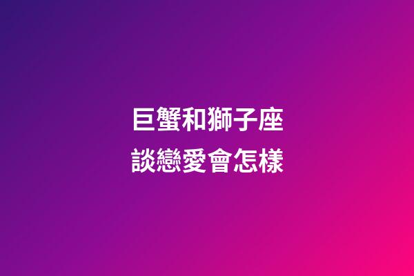巨蟹和獅子座談戀愛會怎樣-第1張-星座運勢-玄機派