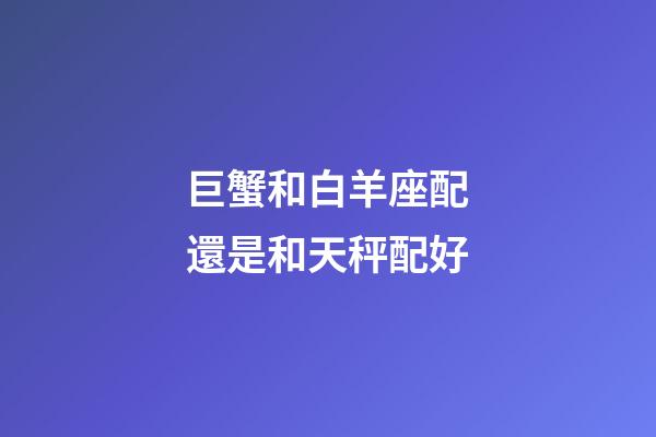 巨蟹和白羊座配還是和天秤配好-第1張-星座運勢-玄機派