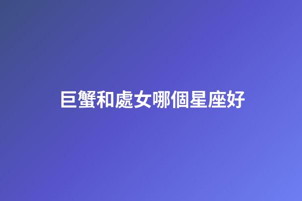 巨蟹和處女哪個星座好-第1張-星座運勢-玄機派