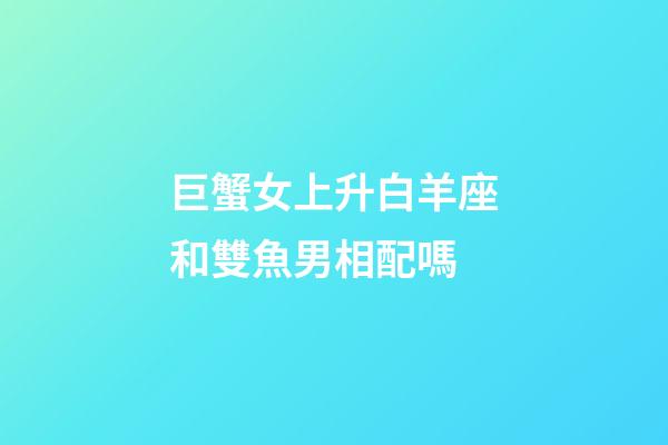 巨蟹女上升白羊座和雙魚男相配嗎-第1張-星座運勢-玄機派