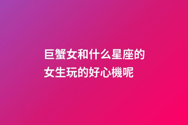 巨蟹女和什么星座的女生玩的好心機呢-第1張-星座運勢-玄機派