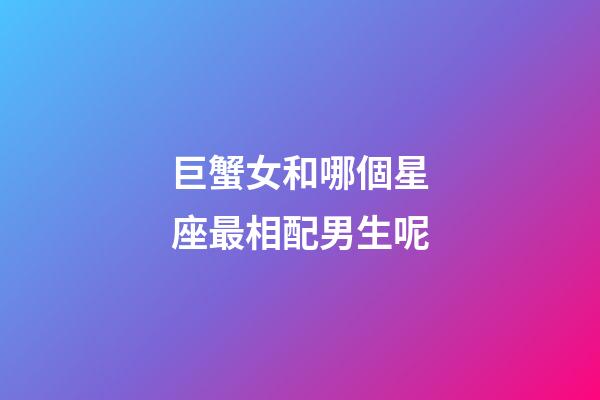 巨蟹女和哪個星座最相配男生呢-第1張-星座運勢-玄機派