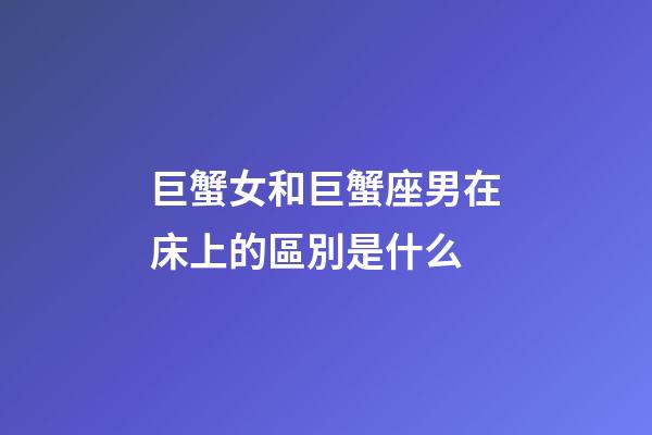 巨蟹女和巨蟹座男在床上的區別是什么-第1張-星座運勢-玄機派