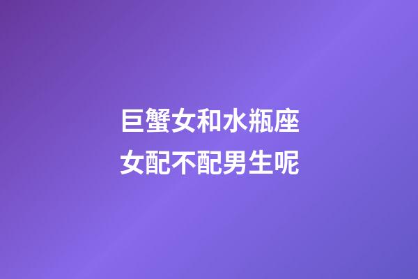 巨蟹女和水瓶座女配不配男生呢-第1張-星座運勢-玄機派