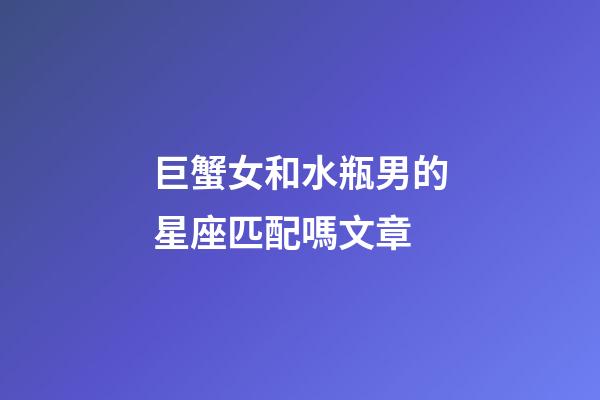巨蟹女和水瓶男的星座匹配嗎文章-第1張-星座運勢-玄機派