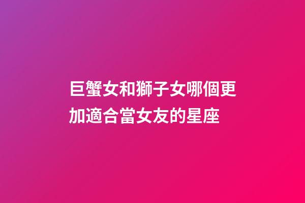 巨蟹女和獅子女哪個更加適合當女友的星座-第1張-星座運勢-玄機派