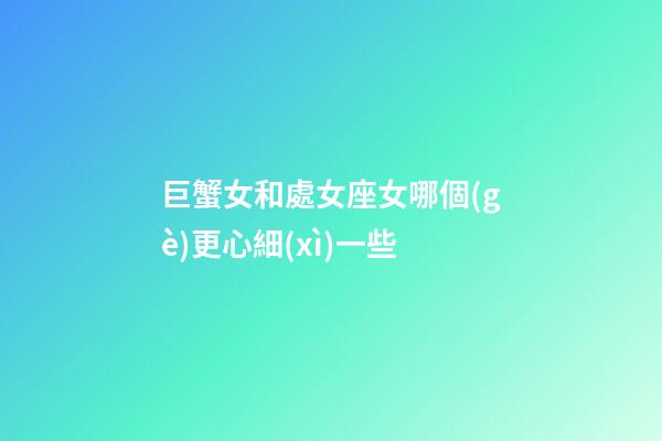 巨蟹女和處女座女哪個(gè)更心細(xì)一些-第1張-星座運(yùn)勢-玄機(jī)派