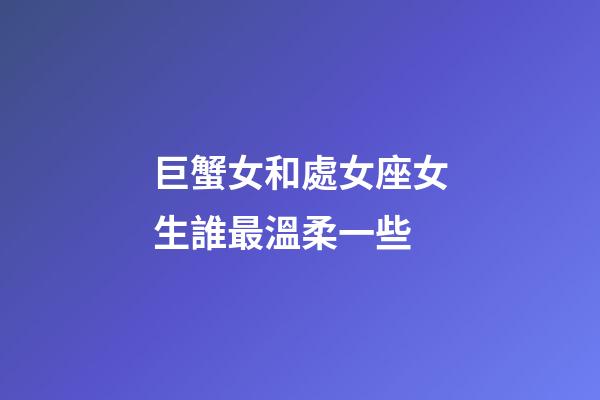 巨蟹女和處女座女生誰最溫柔一些-第1張-星座運勢-玄機派