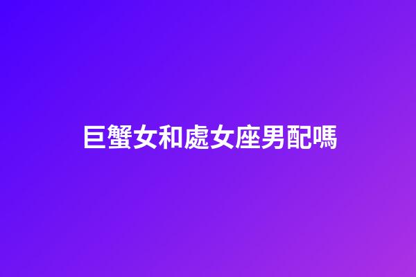巨蟹女和處女座男配嗎-第1張-星座運勢-玄機派