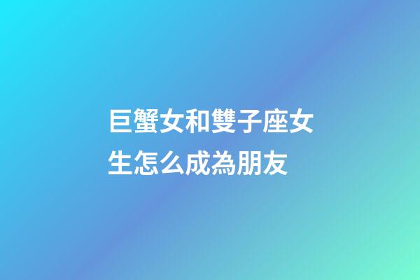 巨蟹女和雙子座女生怎么成為朋友-第1張-星座運勢-玄機派