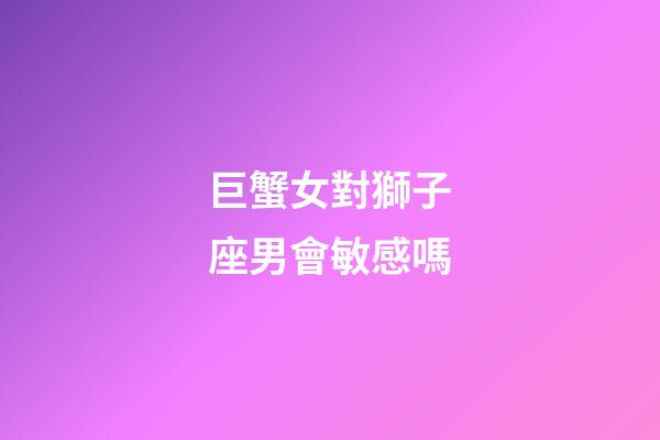 巨蟹女對獅子座男會敏感嗎-第1張-星座運勢-玄機派