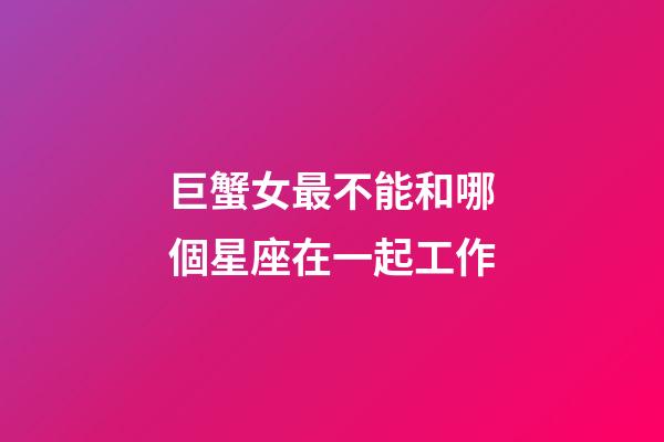 巨蟹女最不能和哪個星座在一起工作-第1張-星座運勢-玄機派