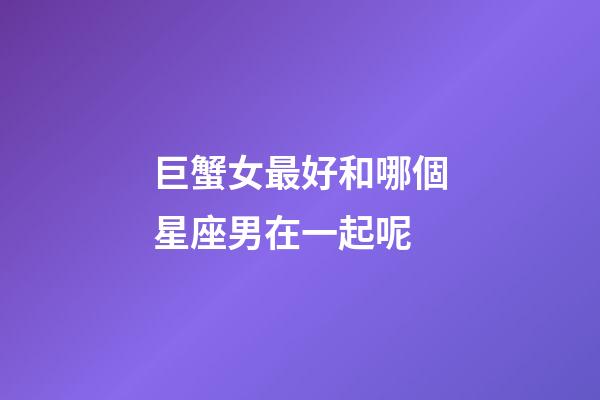 巨蟹女最好和哪個星座男在一起呢-第1張-星座運勢-玄機派