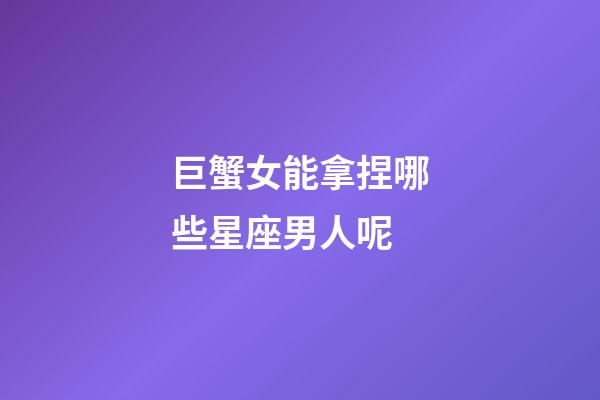 巨蟹女能拿捏哪些星座男人呢-第1張-星座運勢-玄機派