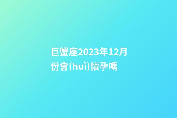 巨蟹座2023年12月份會(huì)懷孕嗎-第1張-星座運(yùn)勢(shì)-玄機(jī)派