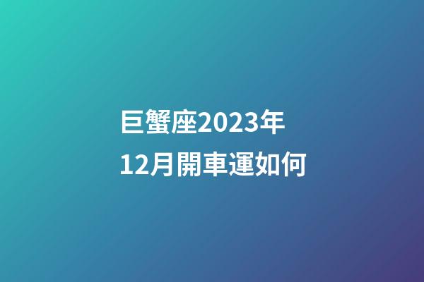 巨蟹座2023年12月開車運如何-第1張-星座運勢-玄機派
