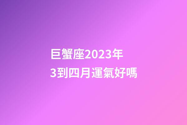 巨蟹座2023年3到四月運氣好嗎-第1張-星座運勢-玄機派