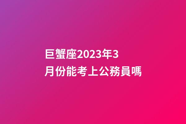 巨蟹座2023年3月份能考上公務員嗎-第1張-星座運勢-玄機派