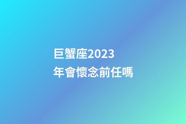 巨蟹座2023年會懷念前任嗎-第1張-星座運勢-玄機(jī)派