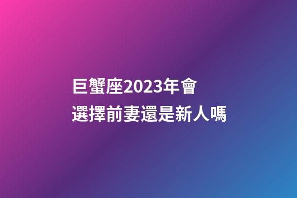 巨蟹座2023年會選擇前妻還是新人嗎-第1張-星座運勢-玄機派