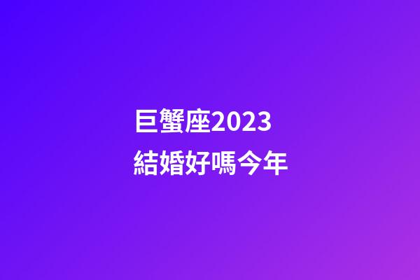 巨蟹座2023結婚好嗎今年-第1張-星座運勢-玄機派