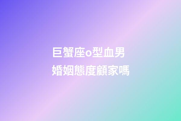 巨蟹座o型血男婚姻態度顧家嗎-第1張-星座運勢-玄機派