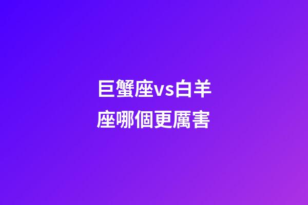 巨蟹座vs白羊座哪個更厲害-第1張-星座運勢-玄機派