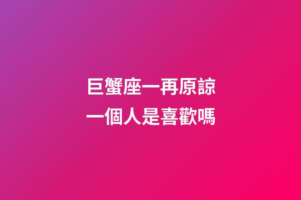 巨蟹座一再原諒一個人是喜歡嗎-第1張-星座運勢-玄機派