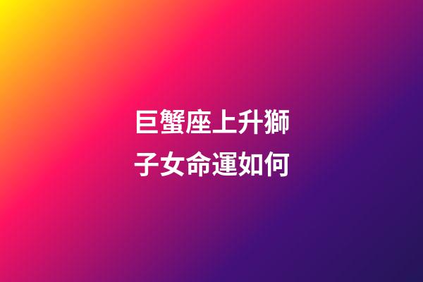 巨蟹座上升獅子女命運如何-第1張-星座運勢-玄機派