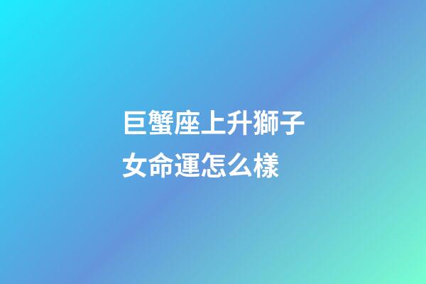巨蟹座上升獅子女命運怎么樣-第1張-星座運勢-玄機派