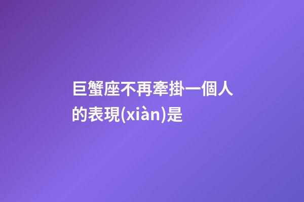巨蟹座不再牽掛一個人的表現(xiàn)是-第1張-星座運勢-玄機派