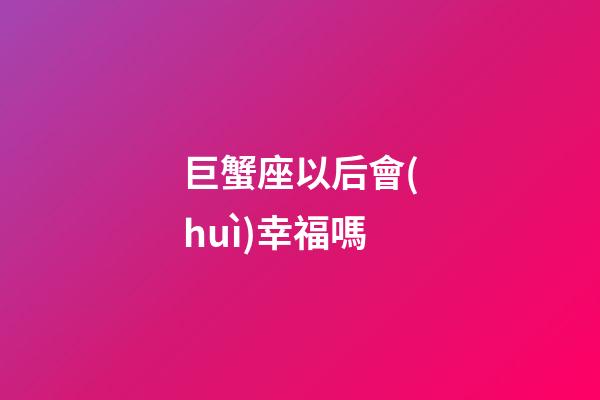 巨蟹座以后會(huì)幸福嗎-第1張-星座運(yùn)勢(shì)-玄機(jī)派