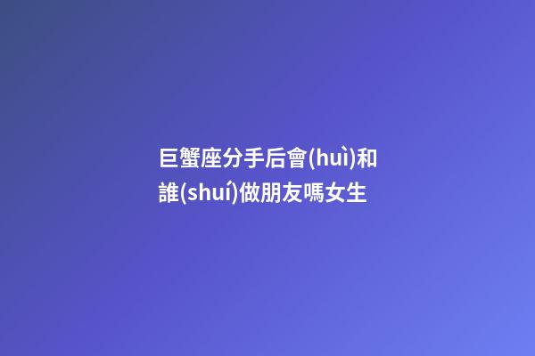 巨蟹座分手后會(huì)和誰(shuí)做朋友嗎女生