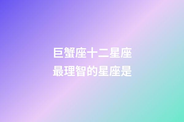 巨蟹座十二星座最理智的星座是-第1張-星座運勢-玄機派
